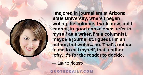 I majored in journalism at Arizona State University, where I began writing the columns I write now, but I cannot, in good conscience, refer to myself as a writer. I'm a columnist, maybe a journalist, I guess I'm an