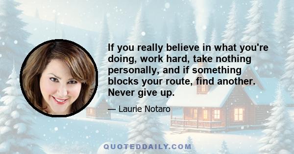 If you really believe in what you're doing, work hard, take nothing personally, and if something blocks your route, find another. Never give up.