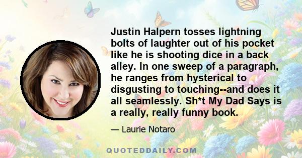 Justin Halpern tosses lightning bolts of laughter out of his pocket like he is shooting dice in a back alley. In one sweep of a paragraph, he ranges from hysterical to disgusting to touching--and does it all seamlessly. 