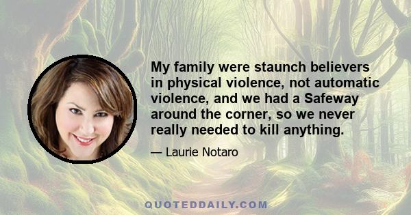 My family were staunch believers in physical violence, not automatic violence, and we had a Safeway around the corner, so we never really needed to kill anything.