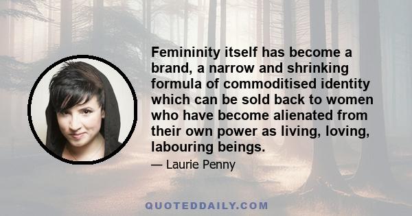 Femininity itself has become a brand, a narrow and shrinking formula of commoditised identity which can be sold back to women who have become alienated from their own power as living, loving, labouring beings.