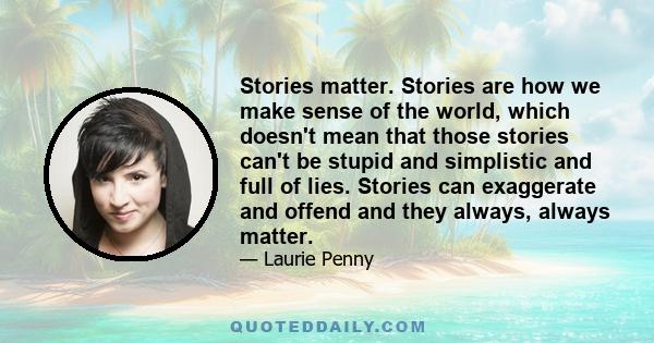 Stories matter. Stories are how we make sense of the world, which doesn't mean that those stories can't be stupid and simplistic and full of lies. Stories can exaggerate and offend and they always, always matter.