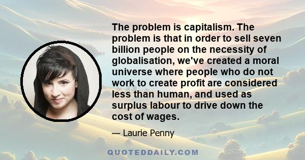 The problem is capitalism. The problem is that in order to sell seven billion people on the necessity of globalisation, we've created a moral universe where people who do not work to create profit are considered less