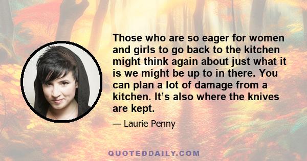 Those who are so eager for women and girls to go back to the kitchen might think again about just what it is we might be up to in there. You can plan a lot of damage from a kitchen. It’s also where the knives are kept.