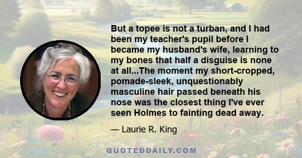 But a topee is not a turban, and I had been my teacher's pupil before I became my husband's wife, learning to my bones that half a disguise is none at all...The moment my short-cropped, pomade-sleek, unquestionably