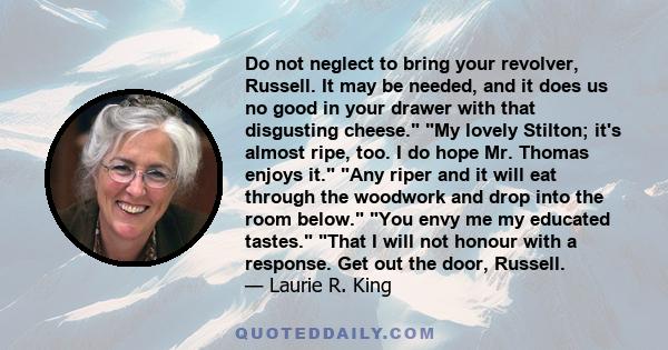 Do not neglect to bring your revolver, Russell. It may be needed, and it does us no good in your drawer with that disgusting cheese. My lovely Stilton; it's almost ripe, too. I do hope Mr. Thomas enjoys it. Any riper