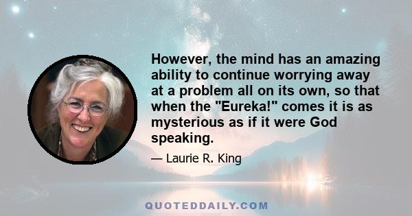 However, the mind has an amazing ability to continue worrying away at a problem all on its own, so that when the Eureka! comes it is as mysterious as if it were God speaking.