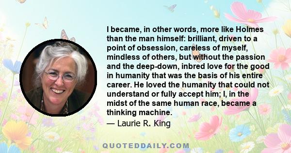 I became, in other words, more like Holmes than the man himself: brilliant, driven to a point of obsession, careless of myself, mindless of others, but without the passion and the deep-down, inbred love for the good in