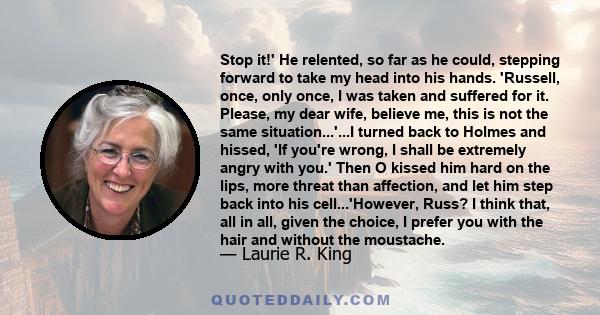 Stop it!' He relented, so far as he could, stepping forward to take my head into his hands. 'Russell, once, only once, I was taken and suffered for it. Please, my dear wife, believe me, this is not the same