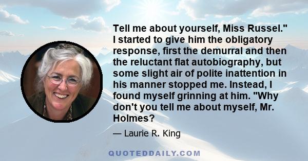 Tell me about yourself, Miss Russel. I started to give him the obligatory response, first the demurral and then the reluctant flat autobiography, but some slight air of polite inattention in his manner stopped me.