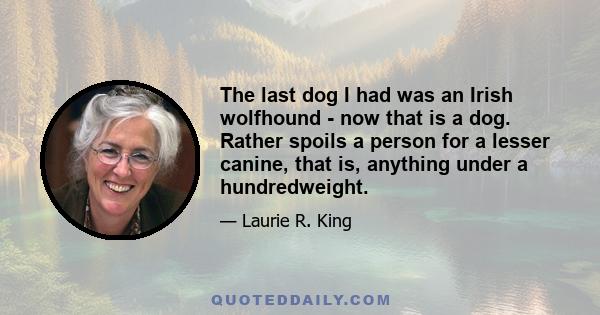 The last dog I had was an Irish wolfhound - now that is a dog. Rather spoils a person for a lesser canine, that is, anything under a hundredweight.