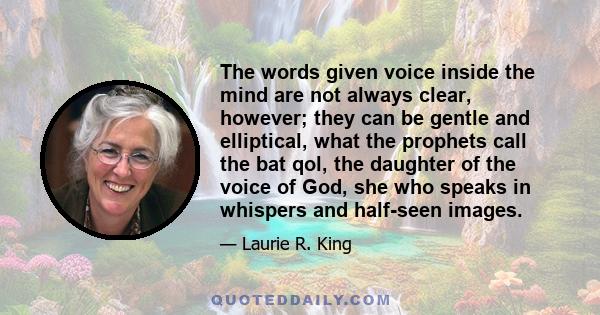 The words given voice inside the mind are not always clear, however; they can be gentle and elliptical, what the prophets call the bat qol, the daughter of the voice of God, she who speaks in whispers and half-seen