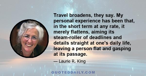 Travel broadens, they say. My personal experience has been that, in the short term at any rate, it merely flattens, aiming its steam-roller of deadlines and details straight at one's daily life, leaving a person flat