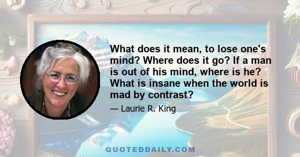 What does it mean, to lose one's mind? Where does it go? If a man is out of his mind, where is he? What is insane when the world is mad by contrast?