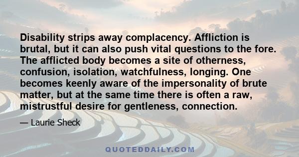 Disability strips away complacency. Affliction is brutal, but it can also push vital questions to the fore. The afflicted body becomes a site of otherness, confusion, isolation, watchfulness, longing. One becomes keenly 