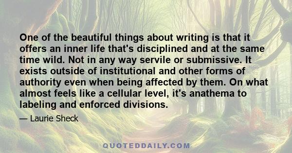 One of the beautiful things about writing is that it offers an inner life that's disciplined and at the same time wild. Not in any way servile or submissive. It exists outside of institutional and other forms of