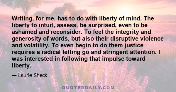 Writing, for me, has to do with liberty of mind. The liberty to intuit, assess, be surprised, even to be ashamed and reconsider. To feel the integrity and generosity of words, but also their disruptive violence and