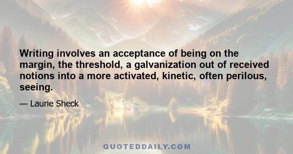 Writing involves an acceptance of being on the margin, the threshold, a galvanization out of received notions into a more activated, kinetic, often perilous, seeing.