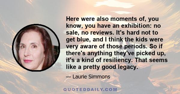 Here were also moments of, you know, you have an exhibition: no sale, no reviews. It's hard not to get blue, and I think the kids were very aware of those periods. So if there's anything they've picked up, it's a kind