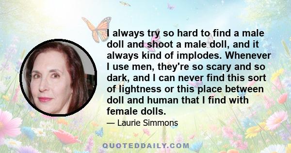I always try so hard to find a male doll and shoot a male doll, and it always kind of implodes. Whenever I use men, they're so scary and so dark, and I can never find this sort of lightness or this place between doll