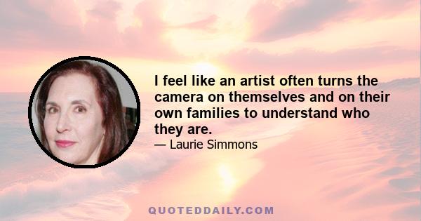 I feel like an artist often turns the camera on themselves and on their own families to understand who they are.