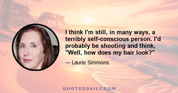 I think I'm still, in many ways, a terribly self-conscious person. I'd probably be shooting and think, Well, how does my hair look?