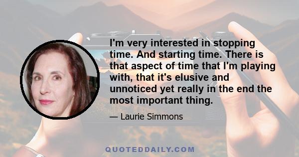 I'm very interested in stopping time. And starting time. There is that aspect of time that I'm playing with, that it's elusive and unnoticed yet really in the end the most important thing.