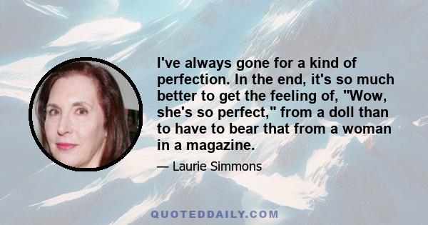 I've always gone for a kind of perfection. In the end, it's so much better to get the feeling of, Wow, she's so perfect, from a doll than to have to bear that from a woman in a magazine.