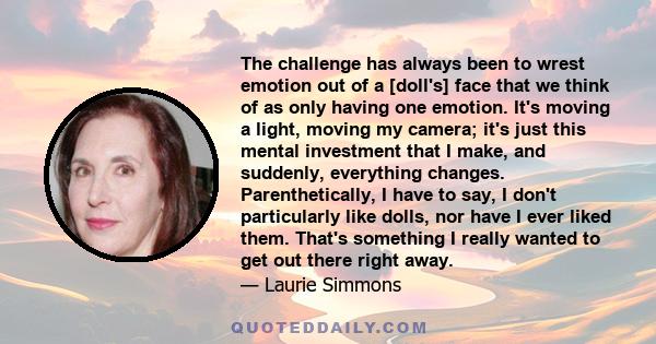 The challenge has always been to wrest emotion out of a [doll's] face that we think of as only having one emotion. It's moving a light, moving my camera; it's just this mental investment that I make, and suddenly,