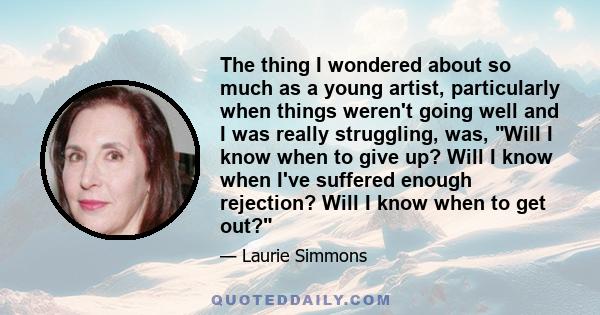 The thing I wondered about so much as a young artist, particularly when things weren't going well and I was really struggling, was, Will I know when to give up? Will I know when I've suffered enough rejection? Will I