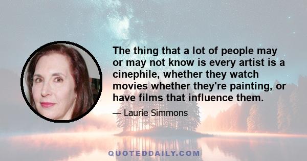 The thing that a lot of people may or may not know is every artist is a cinephile, whether they watch movies whether they're painting, or have films that influence them.