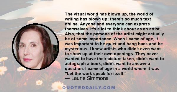 The visual world has blown up, the world of writing has blown up; there's so much text online. Anyone and everyone can express themselves. It's a lot to think about as an artist. Also, that the persona of the artist