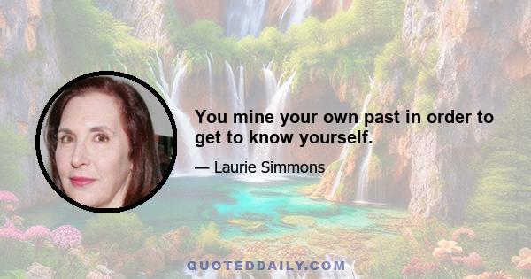 You mine your own past in order to get to know yourself.