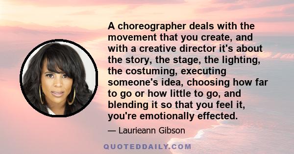 A choreographer deals with the movement that you create, and with a creative director it's about the story, the stage, the lighting, the costuming, executing someone's idea, choosing how far to go or how little to go,