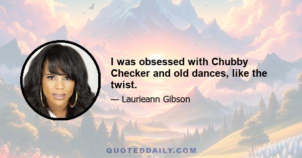 I was obsessed with Chubby Checker and old dances, like the twist.