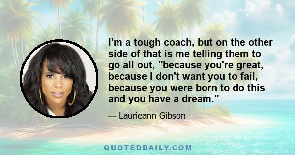 I'm a tough coach, but on the other side of that is me telling them to go all out, because you're great, because I don't want you to fail, because you were born to do this and you have a dream.