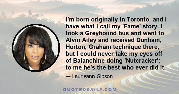 I'm born originally in Toronto, and I have what I call my 'Fame' story. I took a Greyhound bus and went to Alvin Ailey and received Dunham, Horton, Graham technique there, but I could never take my eyes off of