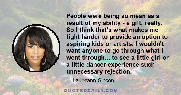 People were being so mean as a result of my ability - a gift, really. So I think that's what makes me fight harder to provide an option to aspiring kids or artists. I wouldn't want anyone to go through what I went