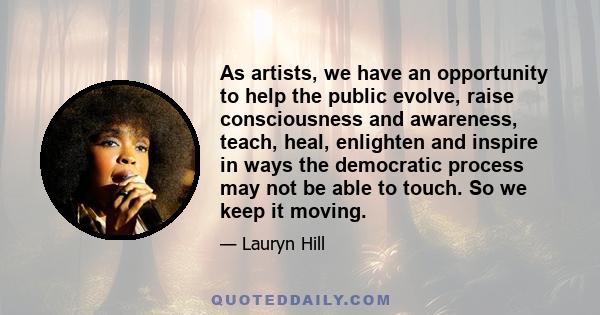 As artists, we have an opportunity to help the public evolve, raise consciousness and awareness, teach, heal, enlighten and inspire in ways the democratic process may not be able to touch. So we keep it moving.