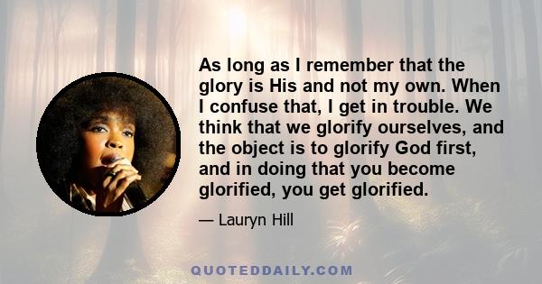 As long as I remember that the glory is His and not my own. When I confuse that, I get in trouble. We think that we glorify ourselves, and the object is to glorify God first, and in doing that you become glorified, you