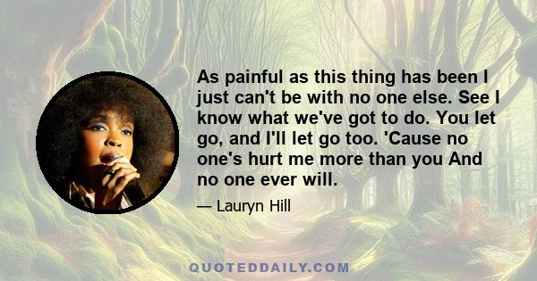 As painful as this thing has been I just can't be with no one else. See I know what we've got to do. You let go, and I'll let go too. 'Cause no one's hurt me more than you And no one ever will.