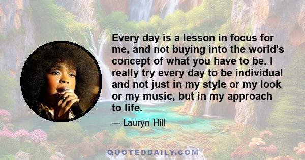 Every day is a lesson in focus for me, and not buying into the world's concept of what you have to be. I really try every day to be individual and not just in my style or my look or my music, but in my approach to life.