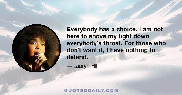 Everybody has a choice. I am not here to shove my light down everybody's throat. For those who don't want it, I have nothing to defend.