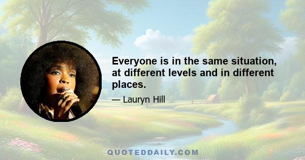 Everyone is in the same situation, at different levels and in different places.