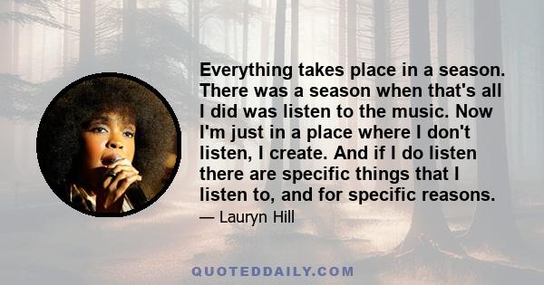 Everything takes place in a season. There was a season when that's all I did was listen to the music. Now I'm just in a place where I don't listen, I create. And if I do listen there are specific things that I listen