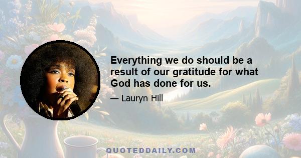 Everything we do should be a result of our gratitude for what God has done for us.