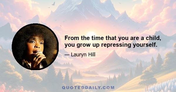 From the time that you are a child, you grow up repressing yourself.