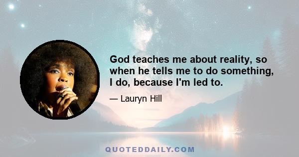 God teaches me about reality, so when he tells me to do something, I do, because I'm led to.