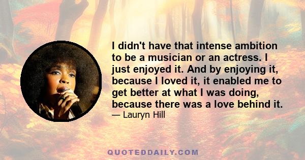 I didn't have that intense ambition to be a musician or an actress. I just enjoyed it. And by enjoying it, because I loved it, it enabled me to get better at what I was doing, because there was a love behind it.