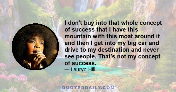 I don't buy into that whole concept of success that I have this mountain with this moat around it and then I get into my big car and drive to my destination and never see people. That's not my concept of success.